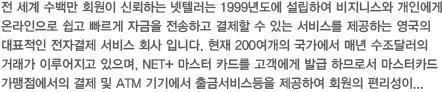 전 세계 수백만 회원이 신뢰하는 넷텔러는 1999년도에 설립하여 비지니스와 개인에게 온라인으로 쉽고 빠르게 자금을 전송하고 결제할 수 있는 서비스를 제공하는 영국의 대표적인 전자결제 서비스 회사 입니다. 현재 200여개의 국가에서 매년 수조달러의 거래가 이루어지고 있으며, NET+ 마스터 카드를 고객에게 발급 하므로서 마스터카드 가맹점에서의 결제 및 ATM 기기에서 출금서비스등을 제공하여 회원의 편리성이 높은 전자지갑 입니다 최상의 보안과 19개국의 화폐를 통용하며, 친구 또는...